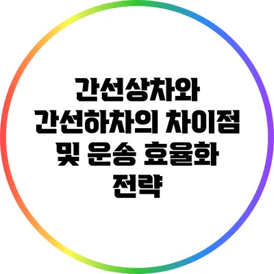 간선상차와 간선하차의 차이점 및 운송 효율화 전략
