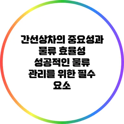 간선상차의 중요성과 물류 효율성: 성공적인 물류 관리를 위한 필수 요소