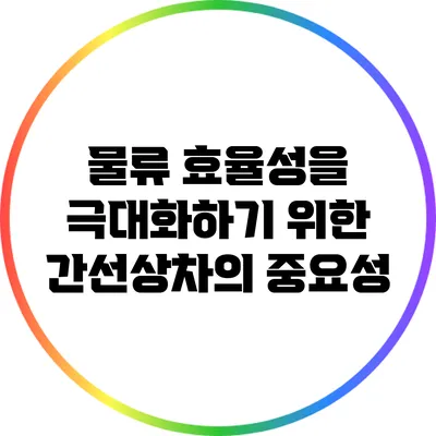 물류 효율성을 극대화하기 위한 간선상차의 중요성