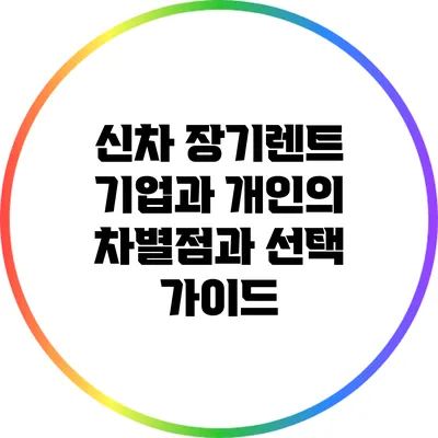 신차 장기렌트: 기업과 개인의 차별점과 선택 가이드