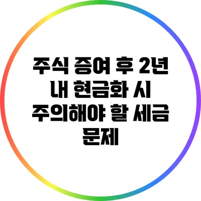 주식 증여 후 2년 내 현금화 시 주의해야 할 세금 문제