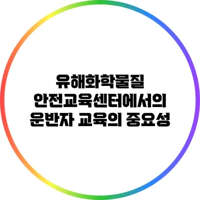 유해화학물질 안전교육센터에서의 운반자 교육의 중요성