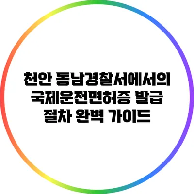 천안 동남경찰서에서의 국제운전면허증 발급 절차 완벽 가이드